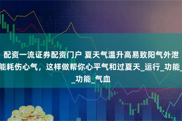 配资一流证券配资门户 夏天气温升高易致阳气外泄，可能耗伤心气，这样做帮你心平气和过夏天_运行_功能_气血
