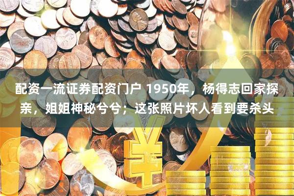 配资一流证券配资门户 1950年，杨得志回家探亲，姐姐神秘兮兮；这张照片坏人看到要杀头