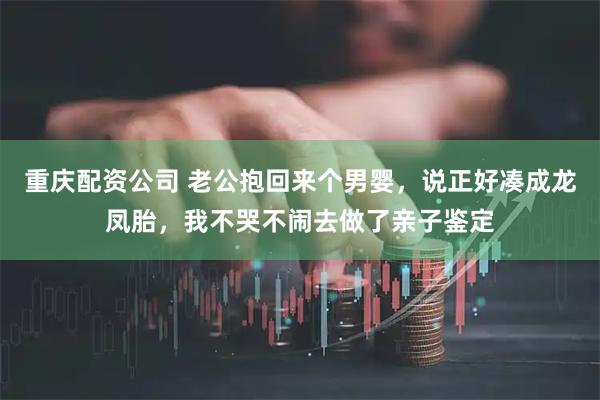 重庆配资公司 老公抱回来个男婴，说正好凑成龙凤胎，我不哭不闹去做了亲子鉴定