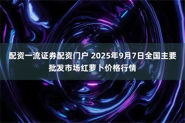 配资一流证券配资门户 2025年9月7日全国主要批发市场红萝卜价格行情