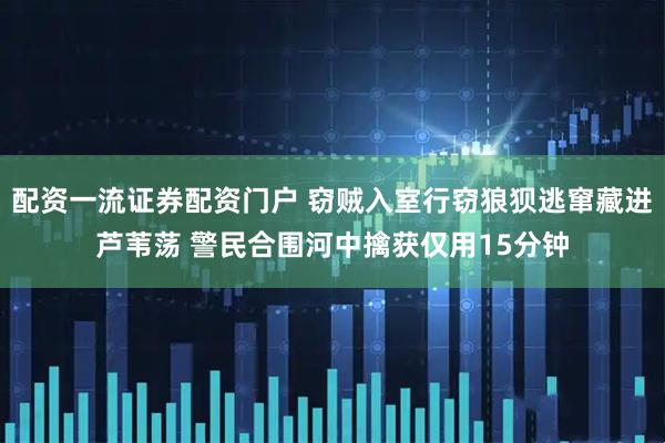 配资一流证券配资门户 窃贼入室行窃狼狈逃窜藏进芦苇荡 警民合围河中擒获仅用15分钟
