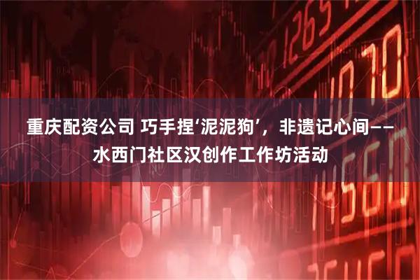 重庆配资公司 巧手捏‘泥泥狗’，非遗记心间——水西门社区汉创作工作坊活动