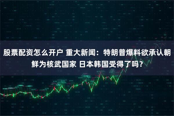 股票配资怎么开户 重大新闻：特朗普爆料欲承认朝鲜为核武国家 日本韩国受得了吗？