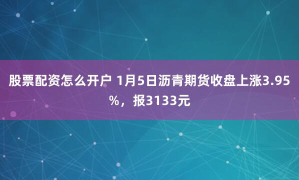 股票配资怎么开户 1月5日沥青期货收盘上涨3.95%，报3133元