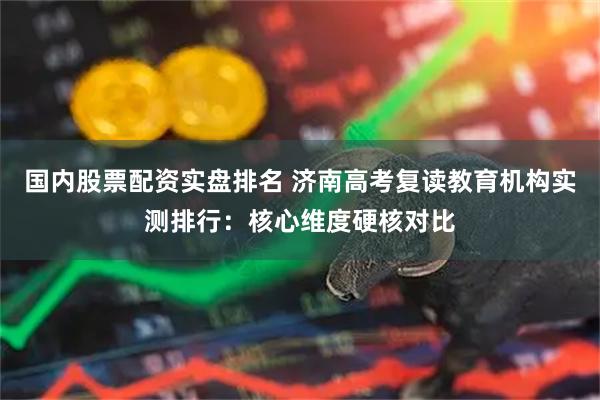 国内股票配资实盘排名 济南高考复读教育机构实测排行：核心维度硬核对比